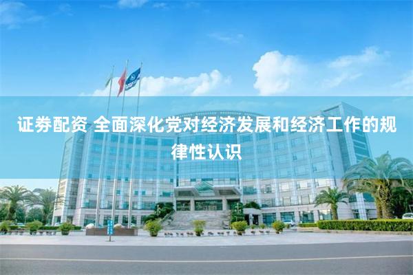 证劵配资 全面深化党对经济发展和经济工作的规律性认识