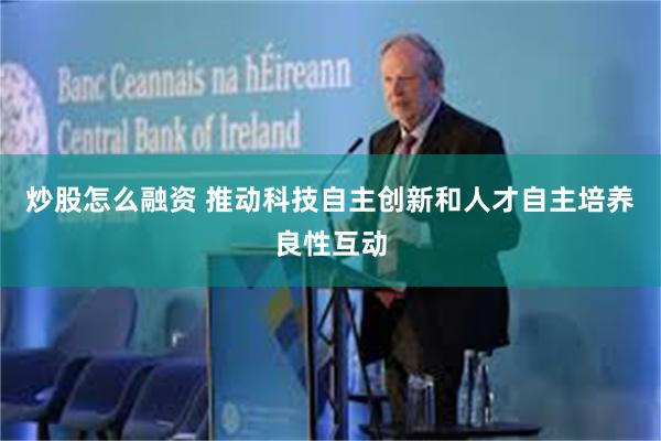炒股怎么融资 推动科技自主创新和人才自主培养良性互动