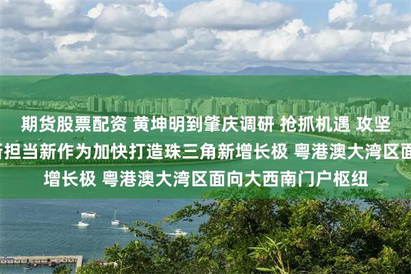 期货股票配资 黄坤明到肇庆调研 抢抓机遇 攻坚克难 奋起直追 以新担当新作为加快打造珠三角新增长极 粤港澳大湾区面向大西南门户枢纽