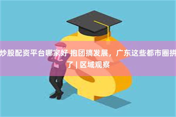 炒股配资平台哪家好 抱团搞发展，广东这些都市圈拼了 | 区域观察