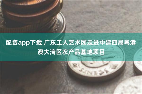 配资app下载 广东工人艺术团走进中建四局粤港澳大湾区农产品基地项目