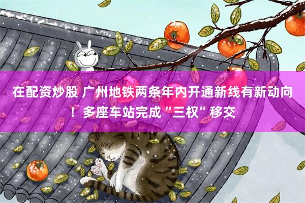 在配资炒股 广州地铁两条年内开通新线有新动向！多座车站完成“三权”移交