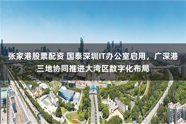 张家港股票配资 国泰深圳IT办公室启用，广深港三地协同推进大湾区数字化布局
