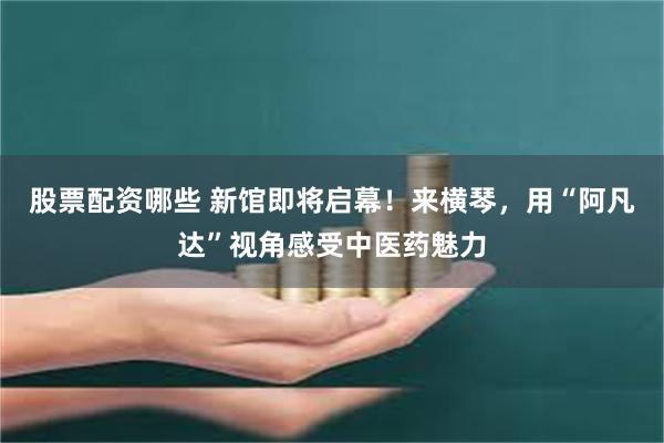 股票配资哪些 新馆即将启幕！来横琴，用“阿凡达”视角感受中医药魅力