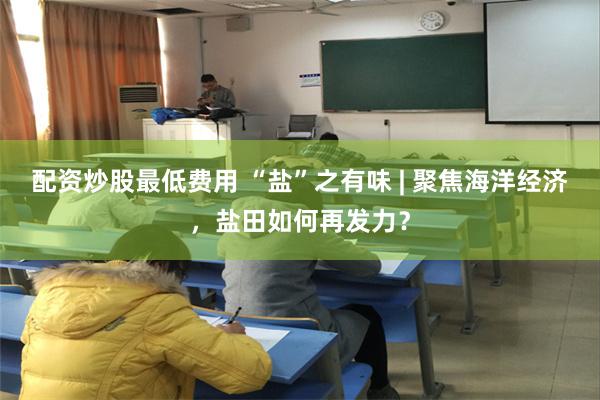 配资炒股最低费用 “盐”之有味 | 聚焦海洋经济，盐田如何再发力？