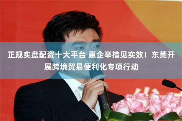 正规实盘配资十大平台 惠企举措见实效！东莞开展跨境贸易便利化专项行动