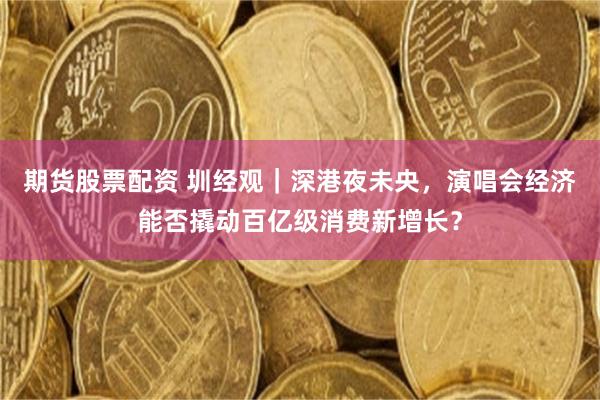 期货股票配资 圳经观｜深港夜未央，演唱会经济能否撬动百亿级消费新增长？