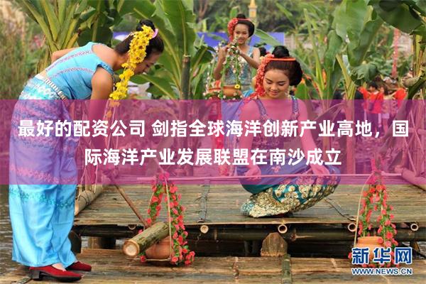最好的配资公司 剑指全球海洋创新产业高地，国际海洋产业发展联盟在南沙成立