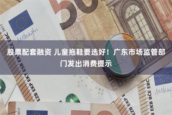 股票配套融资 儿童拖鞋要选好！广东市场监管部门发出消费提示