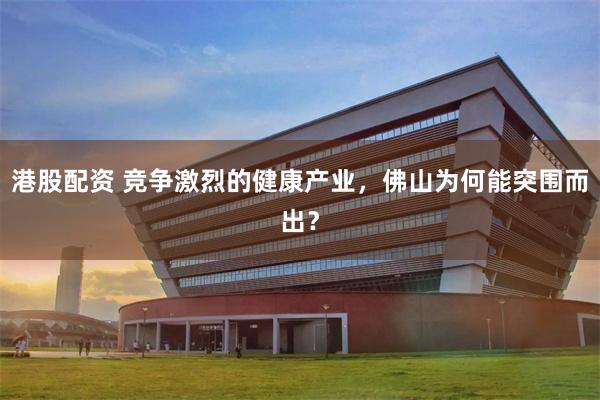 港股配资 竞争激烈的健康产业，佛山为何能突围而出？