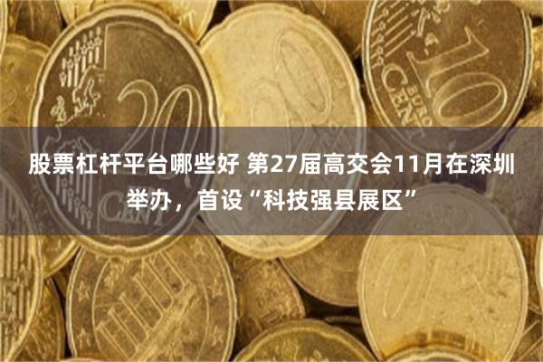 股票杠杆平台哪些好 第27届高交会11月在深圳举办，首设“科技强县展区”