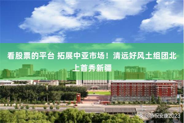 看股票的平台 拓展中亚市场！清远好风土组团北上首秀新疆