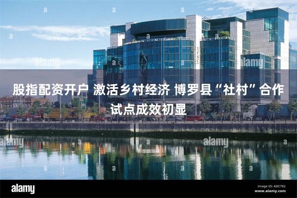 股指配资开户 激活乡村经济 博罗县“社村”合作试点成效初显