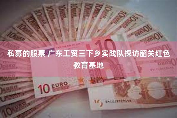 私募的股票 广东工贸三下乡实践队探访韶关红色教育基地