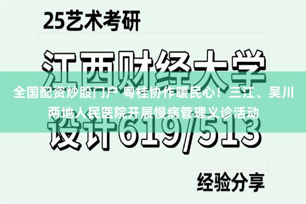 全国配资炒股门户 粤桂协作暖民心！三江、吴川两地人民医院开展慢病管理义诊活动