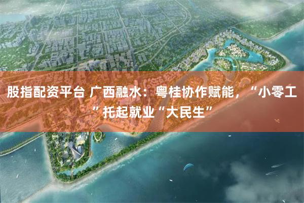 股指配资平台 广西融水：粤桂协作赋能，“小零工”托起就业“大民生”