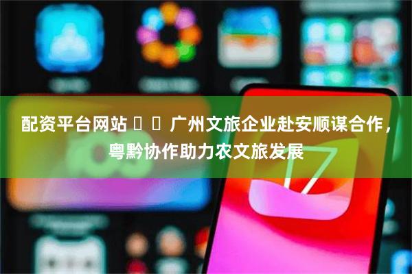 配资平台网站 ​​广州文旅企业赴安顺谋合作，粤黔协作助力农文旅发展
