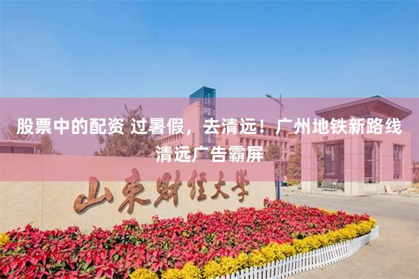 股票中的配资 过暑假，去清远！广州地铁新路线清远广告霸屏