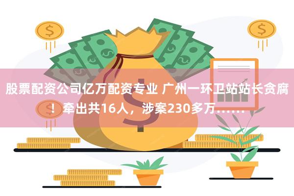 股票配资公司亿万配资专业 广州一环卫站站长贪腐！牵出共16人，涉案230多万……