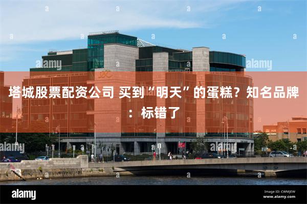 塔城股票配资公司 买到“明天”的蛋糕？知名品牌：标错了