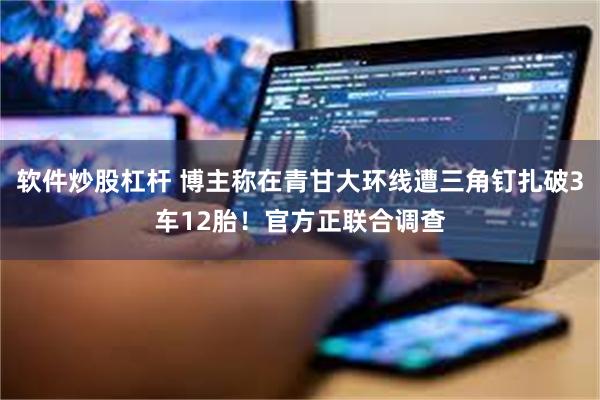 软件炒股杠杆 博主称在青甘大环线遭三角钉扎破3车12胎！官方正联合调查