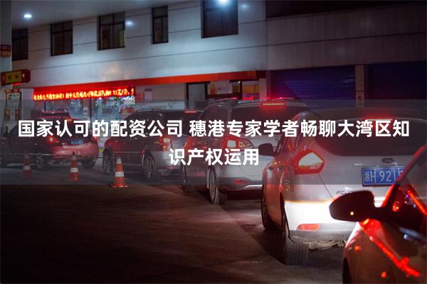 国家认可的配资公司 穗港专家学者畅聊大湾区知识产权运用