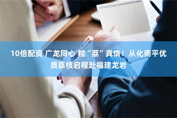 10倍配资 广龙同心 粒“荔”真情!从化南平优质荔枝启程赴福建龙岩