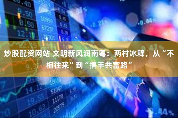 炒股配资网站 文明新风润南粤：两村冰释，从“不相往来”到“携手共富路”