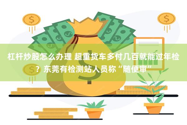 杠杆炒股怎么办理 超重货车多付几百就能过年检？东莞有检测站人员称“随便审”