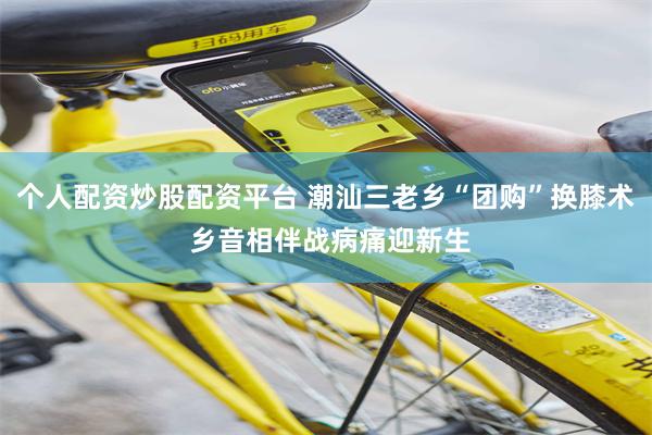 个人配资炒股配资平台 潮汕三老乡“团购”换膝术 乡音相伴战病痛迎新生