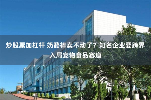 炒股票加杠杆 奶酪棒卖不动了？知名企业要跨界入局宠物食品赛道