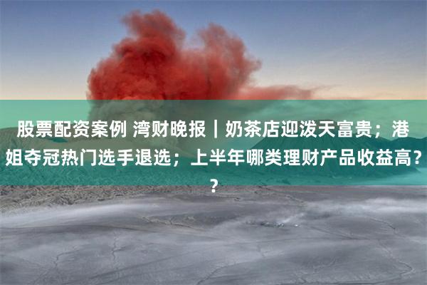 股票配资案例 湾财晚报｜奶茶店迎泼天富贵；港姐夺冠热门选手退选；上半年哪类理财产品收益高？