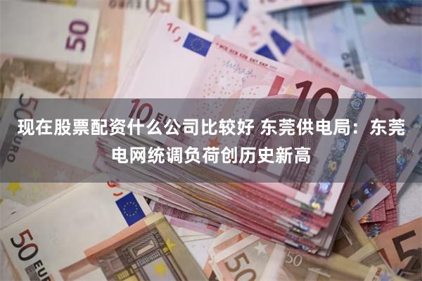 现在股票配资什么公司比较好 东莞供电局:东莞电网统调负荷创历史新高