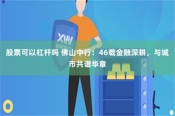 股票可以杠杆吗 佛山中行：46载金融深耕，与城市共谱华章