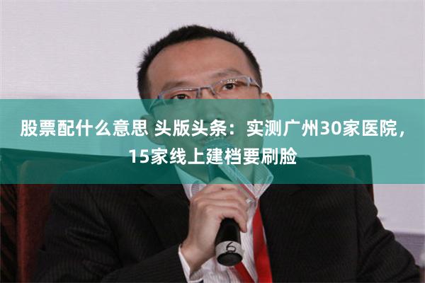 股票配什么意思 头版头条：实测广州30家医院，15家线上建档要刷脸