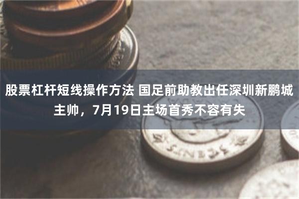 股票杠杆短线操作方法 国足前助教出任深圳新鹏城主帅，7月19日主场首秀不容有失