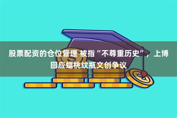 股票配资的仓位管理 被指“不尊重历史”，上博回应蝠桃纹瓶文创争议