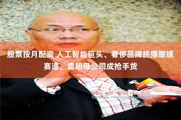 股票按月配资 人工智能巨头、奢侈品牌挤爆眼镜赛道,雷朋母公司成抢手货