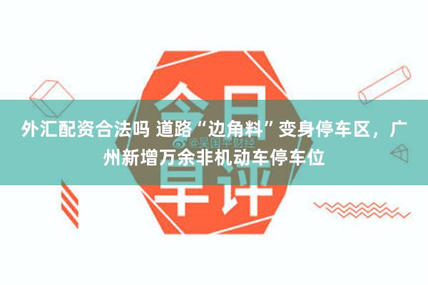 外汇配资合法吗 道路“边角料”变身停车区，广州新增万余非机动车停车位