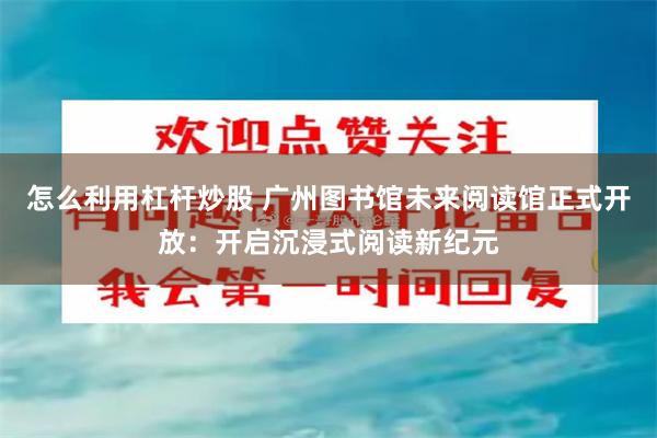 怎么利用杠杆炒股 广州图书馆未来阅读馆正式开放：开启沉浸式阅读新纪元