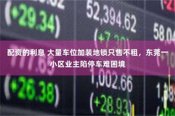 配资的利息 大量车位加装地锁只售不租，东莞一小区业主陷停车难困境