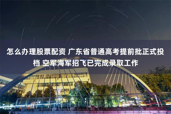 怎么办理股票配资 广东省普通高考提前批正式投档 空军海军招飞已完成录取工作