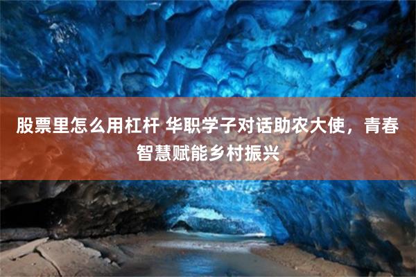 股票里怎么用杠杆 华职学子对话助农大使，青春智慧赋能乡村振兴
