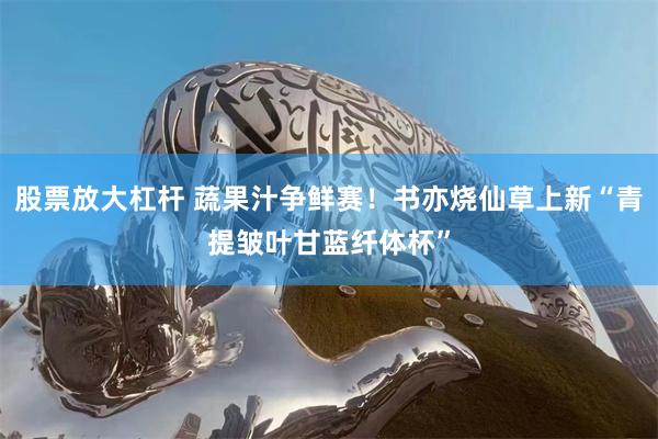 股票放大杠杆 蔬果汁争鲜赛！书亦烧仙草上新“青提皱叶甘蓝纤体杯”