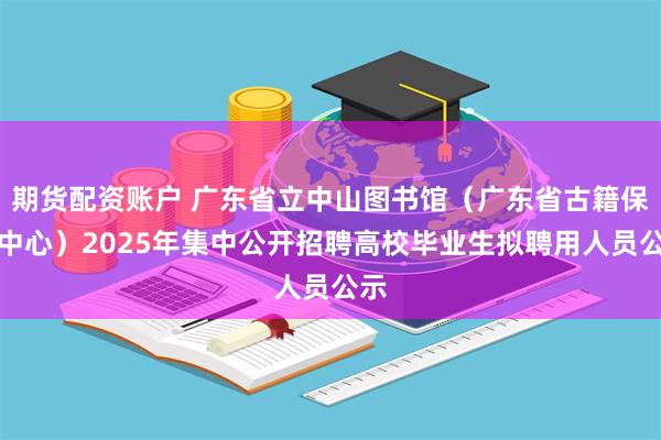 期货配资账户 广东省立中山图书馆（广东省古籍保护中心）2025年集中公开招聘高校毕业生拟聘用人员公示