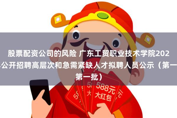 股票配资公司的风险 广东工贸职业技术学院2025年公开招聘高层次和急需紧缺人才拟聘人员公示（第一批）