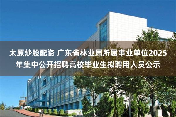 太原炒股配资 广东省林业局所属事业单位2025年集中公开招聘高校毕业生拟聘用人员公示