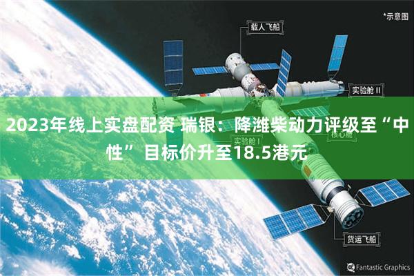 2023年线上实盘配资 瑞银：降潍柴动力评级至“中性” 目标价升至18.5港元
