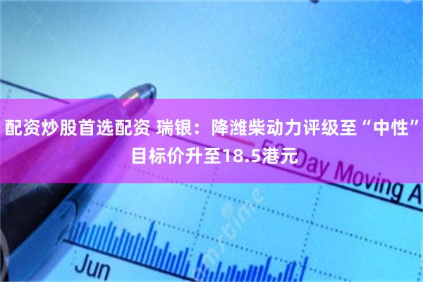 配资炒股首选配资 瑞银:降潍柴动力评级至“中性” 目标价升至18.5港元