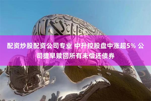 配资炒股配资公司专业 中升控股盘中涨超5% 公司提早赎回所有未偿还债券